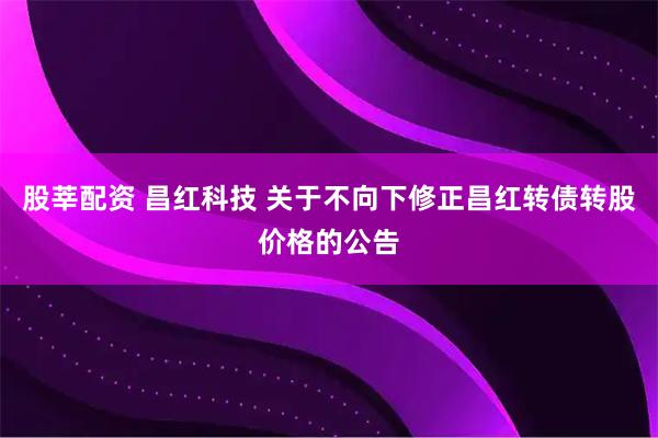 股莘配资 昌红科技 关于不向下修正昌红转债转股价格的公告