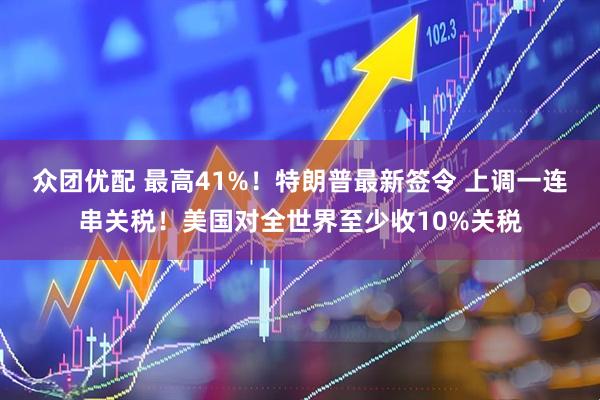 众团优配 最高41%！特朗普最新签令 上调一连串关税！美国对全世界至少收10%关税
