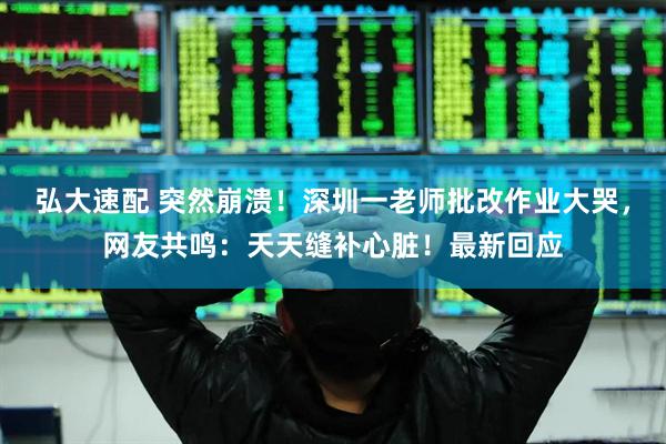 弘大速配 突然崩溃！深圳一老师批改作业大哭，网友共鸣：天天缝补心脏！最新回应