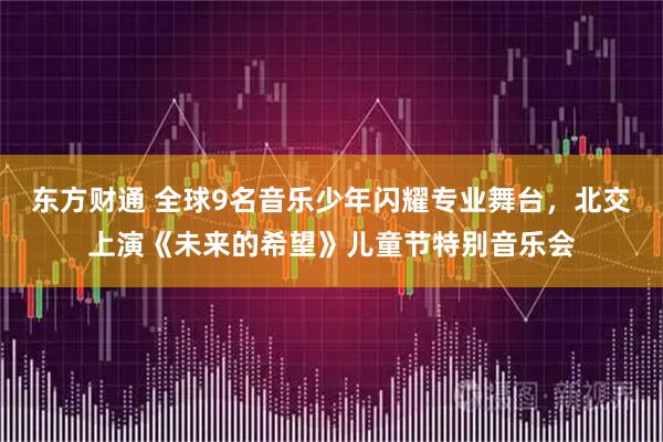东方财通 全球9名音乐少年闪耀专业舞台，北交上演《未来的希望》儿童节特别音乐会