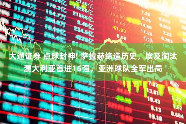 大通证券 点球封神! 萨拉赫缔造历史，埃及淘汰澳大利亚首进16强，亚洲球队全军出局