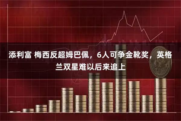 添利富 梅西反超姆巴佩，6人可争金靴奖，英格兰双星难以后来追上