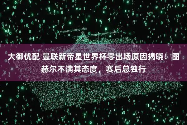 大御优配 曼联新帝星世界杯零出场原因揭晓！图赫尔不满其态度，赛后总独行