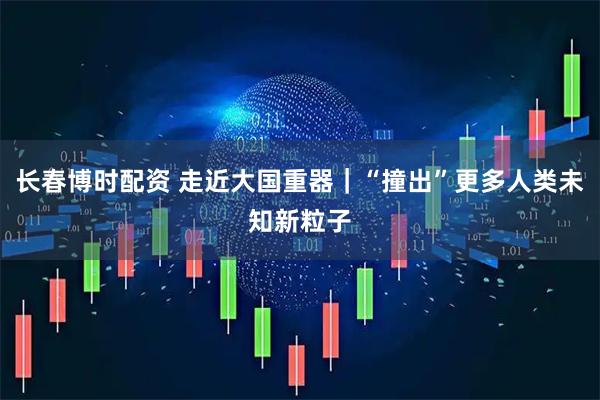 长春博时配资 走近大国重器｜“撞出”更多人类未知新粒子
