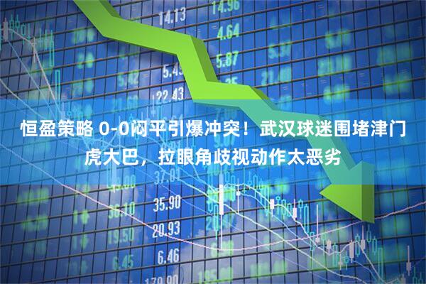 恒盈策略 0-0闷平引爆冲突！武汉球迷围堵津门虎大巴，拉眼角歧视动作太恶劣